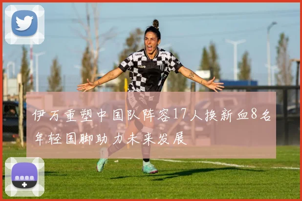 伊万重塑中国队阵容17人换新血8名年轻国脚助力未来发展