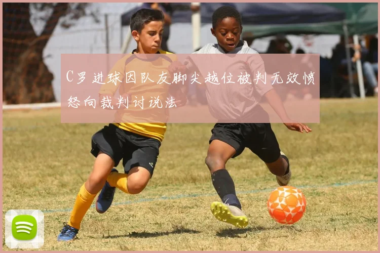 C罗进球因队友脚尖越位被判无效愤怒向裁判讨说法