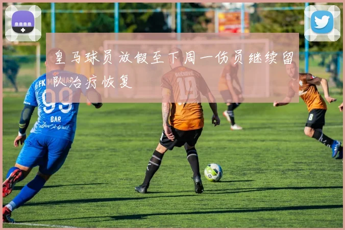 皇马球员放假至下周一伤员继续留队治疗恢复