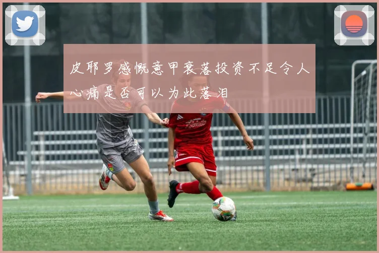 皮耶罗感慨意甲衰落投资不足令人心痛是否可以为此落泪