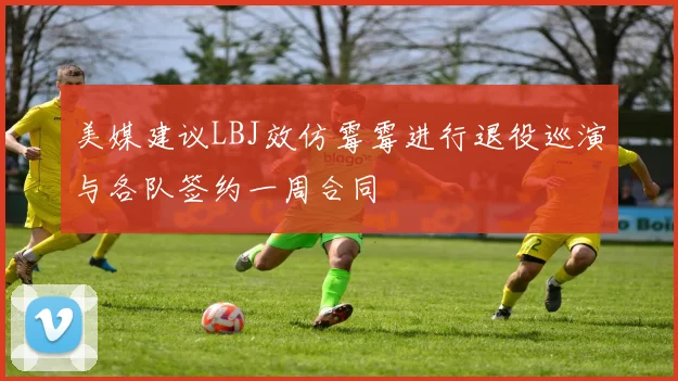 美媒建议LBJ效仿霉霉进行退役巡演与各队签约一周合同