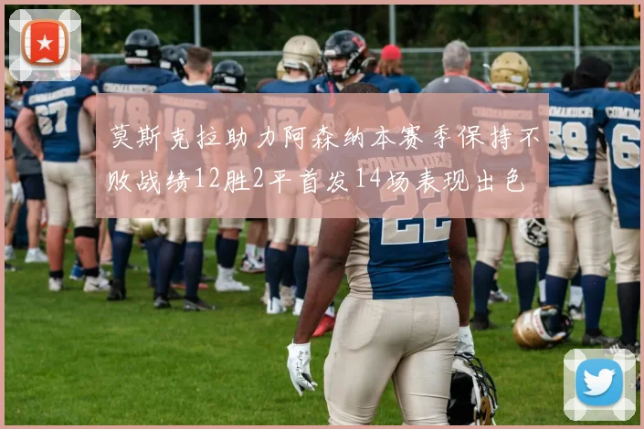 莫斯克拉助力阿森纳本赛季保持不败战绩12胜2平首发14场表现出色