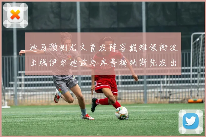 迪马预测尤文首发阵容戴维领衔攻击线伊尔迪兹与库普梅纳斯先发出战