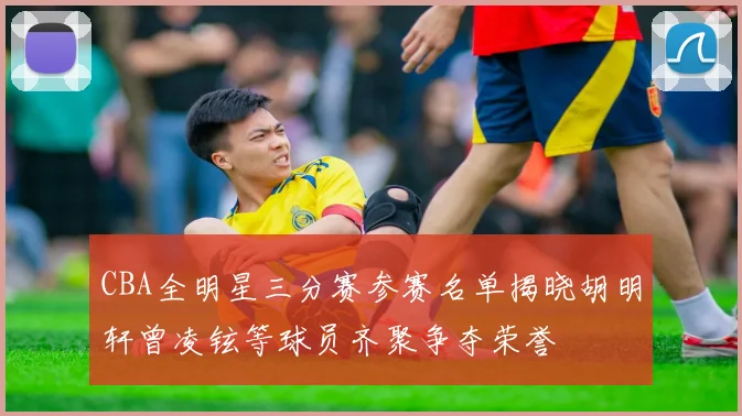 CBA全明星三分赛参赛名单揭晓胡明轩曾凌铉等球员齐聚争夺荣誉