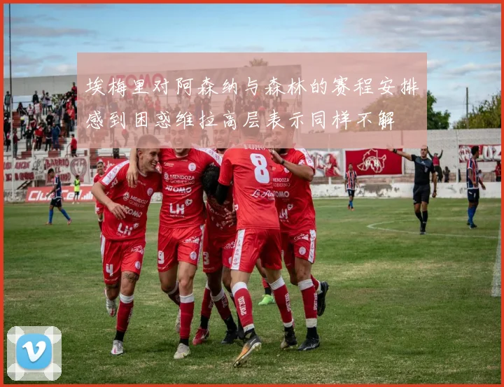 埃梅里对阿森纳与森林的赛程安排感到困惑维拉高层表示同样不解