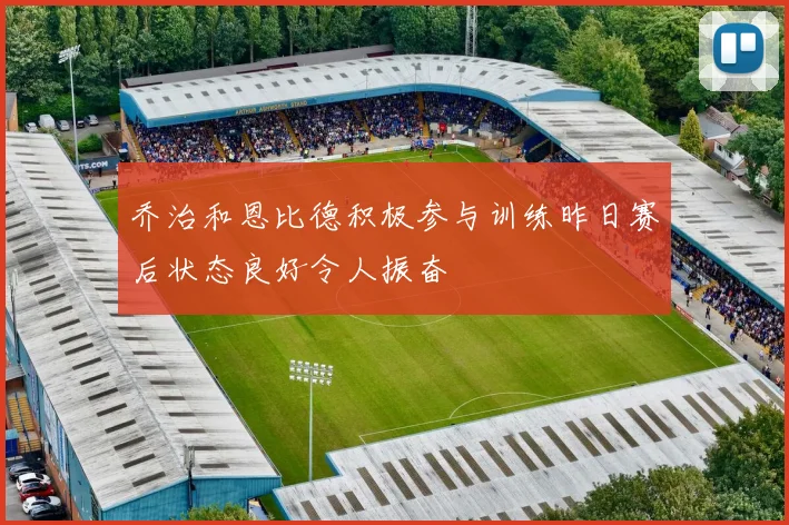 乔治和恩比德积极参与训练昨日赛后状态良好令人振奋