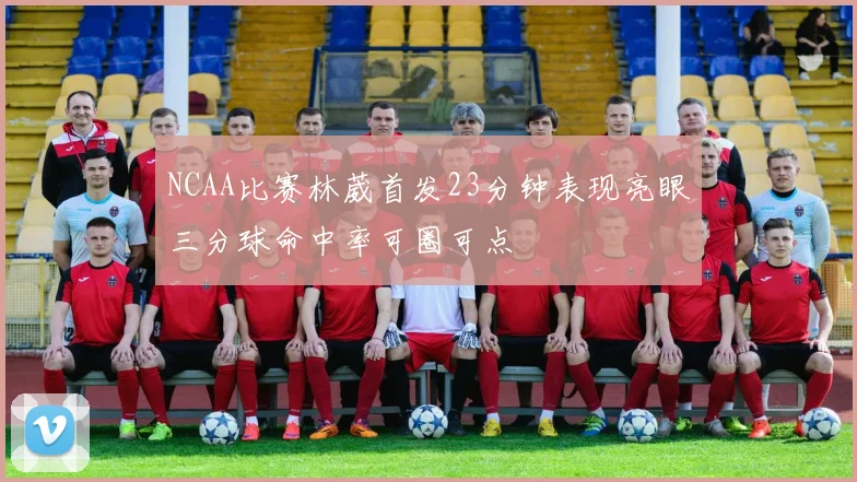 NCAA比赛林葳首发23分钟表现亮眼三分球命中率可圈可点