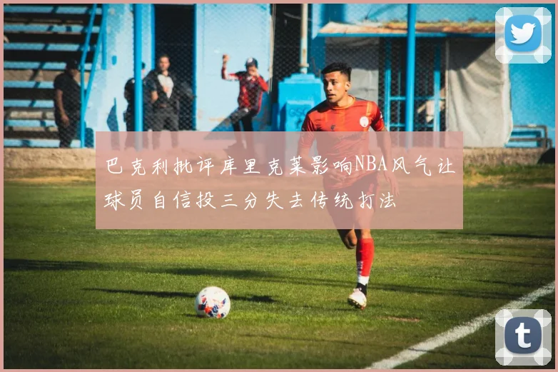 巴克利批评库里克莱影响NBA风气让球员自信投三分失去传统打法
