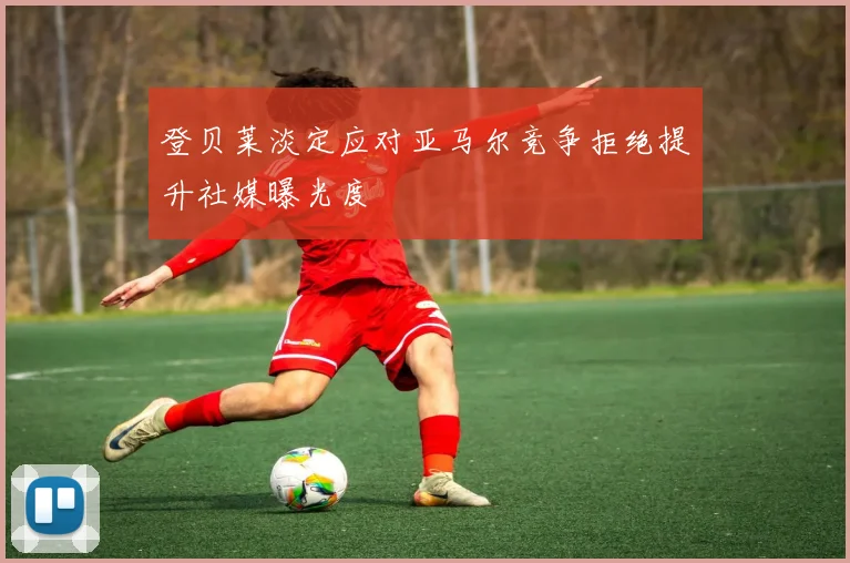 登贝莱淡定应对亚马尔竞争拒绝提升社媒曝光度