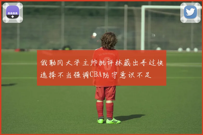 俄勒冈大学主帅批评林葳出手过快选择不当强调CBA防守意识不足