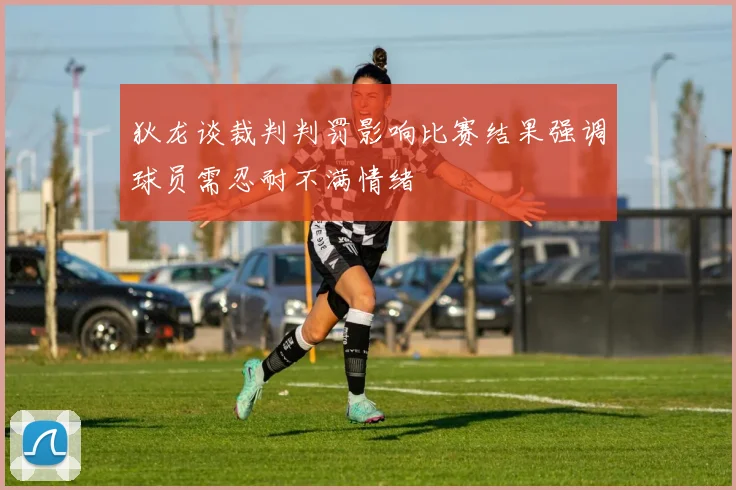 狄龙谈裁判判罚影响比赛结果强调球员需忍耐不满情绪