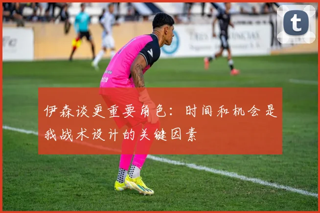 伊森谈更重要角色：时间和机会是我战术设计的关键因素