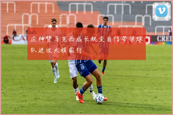 庄神赞马克西成长蜕变自信带领球队进攻大旗前行
