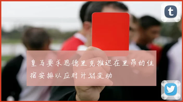 皇马要求恩德里克推迟在里昂的住宿安排以应对计划变动
