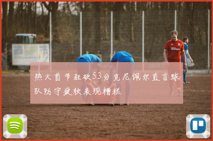 热火首节狂砍53分克尼佩尔直言球队防守疲软表现糟糕