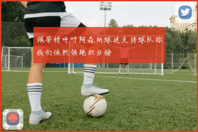 佩蒂特呼吁阿森纳球迷支持球队称我们依然领跑积分榜