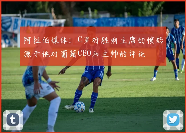 阿拉伯媒体：C罗对胜利主席的愤怒源于他对葡籍CEO和主帅的评论