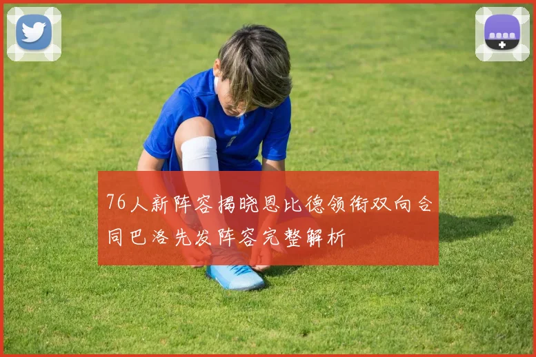 76人新阵容揭晓恩比德领衔双向合同巴洛先发阵容完整解析