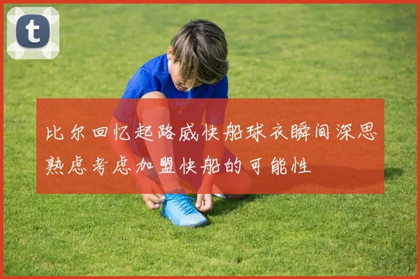 比尔回忆起路威快船球衣瞬间深思熟虑考虑加盟快船的可能性