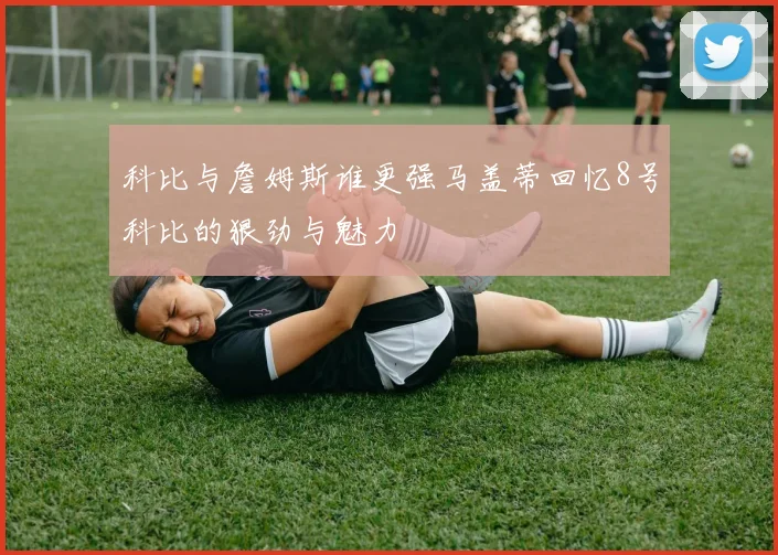 科比与詹姆斯谁更强马盖蒂回忆8号科比的狠劲与魅力